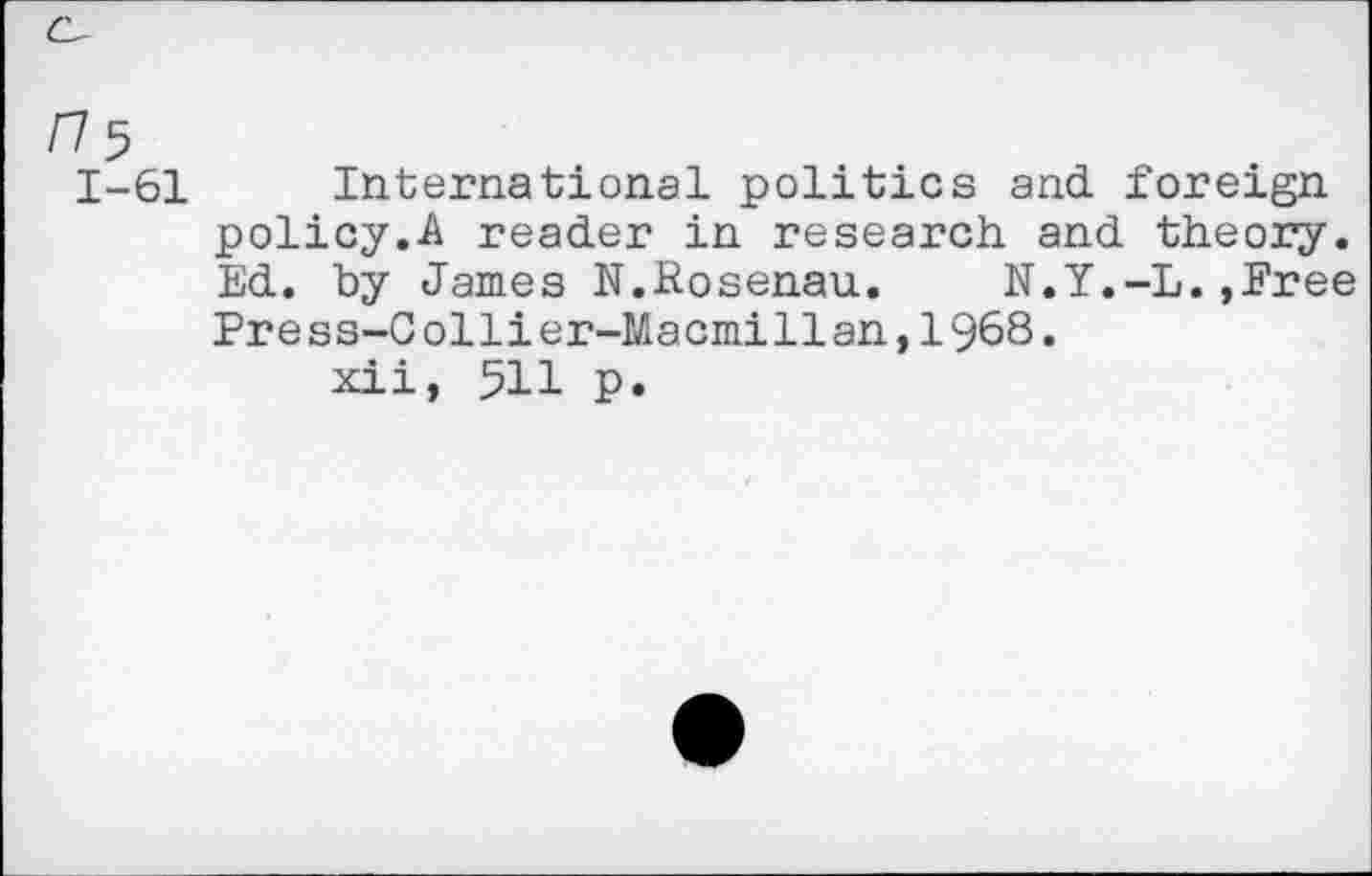 ﻿1-61 International politics and foreign policy.A reader in research and theory. Ed. by James N.Rosenau. N.Y.-L.»Free Press-Collier-Macmillan,1968.
xii, 511 p.